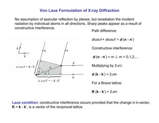 Von Laue Formulation of X-ray Diffraction
No assumption of specular reflection by planes, but reradiation the incident
radiation by individual atoms in all directions. Sharp peaks appear as a result of
constructive interference.
Path difference:
dcosθ + dcosθ’ = d (n - n’)
Constructive interference:
d (n - n’) = m λ, m = 0,1,2,…
Multiplying by 2π/λ:
d (k - k’) = 2πm
For a Brave lattice:
R (k - k’) = 2πm
Laue condition: constructive interference occurs provided that the change in k-vector,
K = k - k’, is a vector of the reciprocal lattice
 