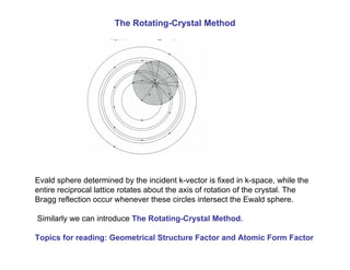 The Rotating-Crystal Method
Evald sphere determined by the incident k-vector is fixed in k-space, while the
entire reciprocal lattice rotates about the axis of rotation of the crystal. The
Bragg reflection occur whenever these circles intersect the Ewald sphere.
Similarly we can introduce The Rotating-Crystal Method.
Topics for reading: Geometrical Structure Factor and Atomic Form Factor
 