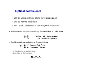 Optical coefficients
• Reflectivity at a surface is described by the coefficient of reflectivity
• Coefficient of transmission or Transmissivity
In the absence of scattering or
absorption at the interface,
• Will be using a simple plane wave propagaton
• Will be normal incidence
• Will restrict ourselves to non-magnetic materials
 