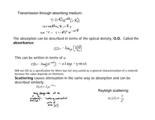 The absorption can be described in terms of the optical density, O.D. Called the
absorbance.
This can be written in terms of α
Will see OD as a specification for filters but not very useful as a general characterization of a material
because the value depends on thickness.
Scattering causes attenuation in the same way as absorption and can be
described similarly:
Transmission through absorbing medium:
z
N s
e
I
z
I σ
−
= 0
)
(
Rayleigh scattering:
4
1
)
(
λ
λ
σ ∝
s
 
