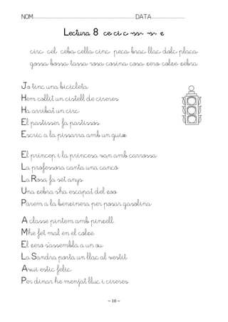 NOM:.. . . . . . . . . . . . . . . . . . . . . . . . . . . . . . . . . . . . . . . . . . . . . . . . . . . . . . . . . . . . . . . . . . . . . . . . . . . . . . . DATA:.. . . . . . . . . . . . . . . . . . . . . . . . .

                                                        Lectura 8 ce, ci, ç, -ss-, -s-, z
           circ, cel, ceba, cella, cinc, peça, braç, llaç, dolç, plaça,
           gossa, bossa, tassa, rosa, cosina, cosa, zero, colze, zebra.

Jo tinc una bicicleta.
Hem collit un cistell de cireres.
Ha arribat un circ.
El pastisser fa pastissos.
Escric a la pissarra amb un guix.

El príncep i la princesa van amb carrossa.
La professora canta una cançó.
La Rosa fa set anys.
Una zebra s’ha escapat del zoo.
Parem a la benzinera per posar gasolina.
A classe pintem amb pinzell.
M’he fet mal en el colze.
El zero s’assembla a un ou.
La Sandra porta un llaç al vestit.
Avui estic feliç.
Per dinar he menjat lluç i cireres.
                                                                                                                   ~ 10 ~
 