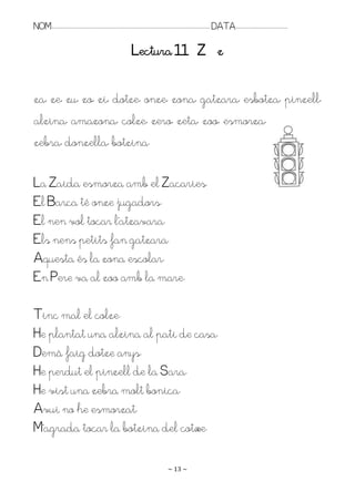 NOM:.. . . . . . . . . . . . . . . . . . . . . . . . . . . . . . . . . . . . . . . . . . . . . . . . . . . . . . . . . . . . . . . . . . . . . . . . . . . . . . . DATA:.. . . . . . . . . . . . . . . . . . . . . . . . .

                                                                                    Lectura 11 Z z

za, ze, zu, zo, zi, dotze, onze, zona, gatzara, esbotza, pinzell,
alzina, amazona, colze, zero, zeta, zoo, esmorza,
zebra, donzella, botzina.

La Zaida esmorza amb el Zacaries.
El Barça té onze jugadors.
El nen vol tocar l’atzavara.
Els nens petits fan gatzara.
Aquesta és la zona escolar.
En Pere va al zoo amb la mare.

Tinc mal el colze.
He plantat una alzina al pati de casa.
Demà faig dotze anys.
He perdut el pinzell de la Sara.
He vist una zebra molt bonica.
Avui no he esmorzat.
M’agrada tocar la botzina del cotxe.

                                                                                                                   ~ 13 ~
 
