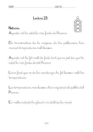 NOM:.. . . . . . . . . . . . . . . . . . . . . . . . . . . . . . . . . . . . . . . . . . . . . . . . . . . . . . . . . . . . . . . . . . . . . . . . . . . . . . . DATA:.. . . . . . . . . . . . . . . . . . . . . . . . .



                                                                                Lectura 15

Noticies
Aquesta nit ha estat la més freda de l’hivern.

Els termòmetres de la majoria de les poblacions han
marcat temperatures molt baixes.

Aquesta nit ha fet molt de fred, tant que es pot dir que ha
estat la més freda de tot l’hivern.

L’aire fred que ve de les muntanyes ha fet baixar molt les
temperatures.

Les temperatures més baixes s’han registrat als pobles del
Pirineu.

En molts indrets ha glaçat i en d’altres ha nevat.




                                                                                                                   ~ 17 ~
 