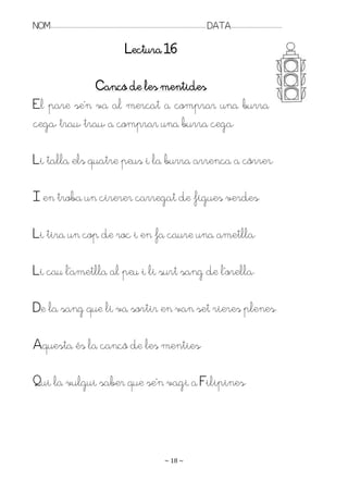 NOM:.. . . . . . . . . . . . . . . . . . . . . . . . . . . . . . . . . . . . . . . . . . . . . . . . . . . . . . . . . . . . . . . . . . . . . . . . . . . . . . . DATA:.. . . . . . . . . . . . . . . . . . . . . . . . .

                                                                                Lectura 16

               Cançó de les mentides
El pare se’n va al mercat a comprar una burra
cega, trau, trau, a comprar una burra cega.

Li talla els quatre peus i la burra arrenca a córrer.

I en troba un cirerer carregat de figues verdes.

Li tira un cop de roc i en fa caure una ametlla.

Li cau l’ametlla al peu i li surt sang de l’orella.

De la sang que li va sortir en van set rieres plenes.

Aquesta és la cançó de les menties.

Pui la vulgui saber que se’n vagi a Filipines.




                                                                                                                   ~ 18 ~
 