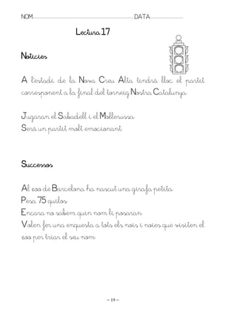 NOM:.. . . . . . . . . . . . . . . . . . . . . . . . . . . . . . . . . . . . . . . . . . . . . . . . . . . . . . . . . . . . . . . . . . . . . . . . . . . . . . . DATA:.. . . . . . . . . . . . . . . . . . . . . . . . .

                                                                          Lectura 17

Noticies

A l’estadi de la Nova Creu Alta tindrà lloc el partit
corresponent a la final del torneig Nostra Catalunya.

Jugaran el Sabadell i el Mollerussa.
Serà un partit molt emocionant.


Successos

Al zoo de Barcelona ha nascut una girafa petita.
Pesa 75 quilos.
Encara no sabem quin nom li posaran.
Volen fer una enquesta a tots els nois i noies que visiten el
zoo per triar el seu nom.




                                                                                                                   ~ 19 ~
 