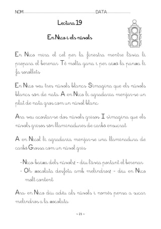 NOM:.. . . . . . . . . . . . . . . . . . . . . . . . . . . . . . . . . . . . . . . . . . . . . . . . . . . . . . . . . . . . . . . . . . . . . . . . . . . . . . . DATA:.. . . . . . . . . . . . . . . . . . . . . . . . .

                                                                                Lectura 19

                                                             En Nico i els núvols

En Nico mira el cel per la finestra mentre l’àvia li
prepara el berenar. Té molta gana i per això la panxa li
fa sorollets.
En Nico veu tres núvols blancs. S’imagina que els núvols
blancs són de nata. A en Nico li agradaria menjar-se un
plat de nata gros com un núvol blanc.
Ara veu acostar-se dos núvols grisos. I s’imagina que els
núvols grisos són llaminadures de carbó ensucrat.
A en Nicol li agradaria menjar-se una llaminadura de
carbó Grossa com un núvol gris.

         - Nico, baixa dels núvols! – diu l’àvia portant el berenar.
         - Oh, xocolata desfeta amb melindros! – diu en Nico
            molt content.
Ara, en Nico diu adéu als núvols i només pensa a sucar
melindros a la xocolata.
                                                                                                                   ~ 21 ~
 