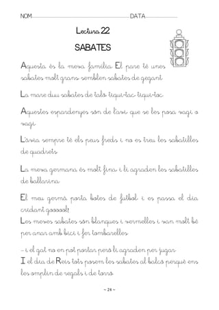 NOM:.. . . . . . . . . . . . . . . . . . . . . . . . . . . . . . . . . . . . . . . . . . . . . . . . . . . . . . . . . . . . . . . . . . . . . . . . . . . . . . . DATA:.. . . . . . . . . . . . . . . . . . . . . . . . .

                                                                             Lectura 22
                                                                           SABATES
Aquesta és la meva família. El pare té unes
sabates molt grans, semblen sabates de gegant.
La mare duu sabates de taló, tiqui-tac, tiqui-toc.
Aquestes espardenyes són de l’avi, que se les posa vagi o
vagi.
L’àvia sempre té els peus freds i no es treu les sabatilles
de quadrets.
La meva germana és molt fina, i li agraden les sabatilles
de ballarina.
El meu germà porta botes de futbol, i es passa el dia
cridant goooool!
Les meves sabates són blanques i vermelles i van molt bé
per anar amb bici i fer tombarelles.
. . i el gat no en pot portar però li agraden per jugar.
I el dia de Reis tots posem les sabates al balcó perquè ens
les omplin de regals i de torró.
                                                                                                                   ~ 24 ~
 