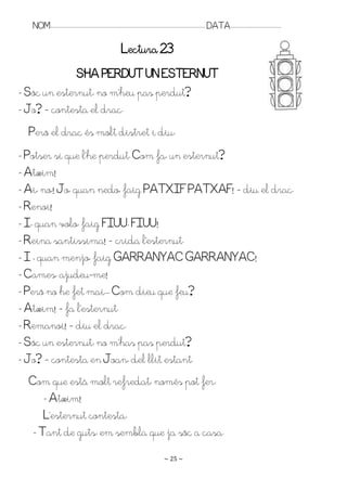 NOM:.. . . . . . . . . . . . . . . . . . . . . . . . . . . . . . . . . . . . . . . . . . . . . . . . . . . . . . . . . . . . . . . . . . . . . . . . . . . . . . . DATA:.. . . . . . . . . . . . . . . . . . . . . . . . .

                                                                                Lectura 23
              S’HA PEQDUT UN ESTEQNUT
- Sóc un esternut: no m’heu pas perdut?
- Jo? – contesta el drac.
  Però el drac és molt distret i diu:
- Potser sí que l’he perdut. Com fa, un esternut?
- Atxim!
- Ai, no,! Jo, quan nedo, faig PATXIF PATXAF! – diu el drac.
- Renoi!
- I, quan volo, faig FIUU, FIUU!
- Reina santíssima! – crida l’esternut.
- I , quan menjo, faig GARRANYAC GARRANYAC!
- Cames, ajudeu-me!
- Però no he fet mai.. . Com dieu que feu?
- Atxim! – fa l’esternut.
- Remanoi! – diu el drac.
- Sóc un esternut: no m’has pas perdut?
- Jo? – contesta en Joan, del llit estant.
  Com que està molt refredat, només pot fer:
      - Atxim!
      L’esternut contesta:
   - Tant de guts: em sembla que ja sóc a casa.
                                                                                                                      ~ 25 ~
 