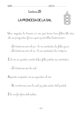 NOM:.. . . . . . . . . . . . . . . . . . . . . . . . . . . . . . . . . . . . . . . . . . . . . . . . . . . . . . . . . . . . . . . . . . . . . . . . . . . . . . . DATA:.. . . . . . . . . . . . . . . . . . . . . . . . .

                                                                             Lectura 25

                                      LA PRINCESA DE LA SAL


Una vegada hi havia un rei que tenia tres filles. Un dia
els va preguntar fins a quin punt elles l’estimaven.

         - Jo t’estimo com el pa – li va contestar la filla gran.
         - Jo t’estimo com el vi – li va contestar la mitjana.

I el rei va quedar content. La filla petita va contestar:

         - Jo t’estimo com la sal.

Aquesta resposta no va agradar al rei:

         - Si m’estimes com la sal, ja pots sortir del portal.

I la va fer fora del palau.


                                                                                                                   ~ 27 ~
 