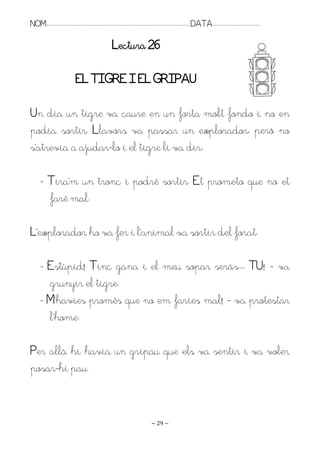 NOM:.. . . . . . . . . . . . . . . . . . . . . . . . . . . . . . . . . . . . . . . . . . . . . . . . . . . . . . . . . . . . . . . . . . . . . . . . . . . . . . . DATA:.. . . . . . . . . . . . . . . . . . . . . . . . .

                                                                              Lectura 26

                                           EL TIGRE I EL GRIPAU

Un dia un tigre va caure en un forta molt fondo i no en
podia sortir. Llavors va passar un explorador, però no
s’atrevia a ajudar-lo i el tigre li va dir:

         - Tira’m un tronc i podré sortir. Et prometo que no et
           faré mal.

L’explorador ho va fer i l’animal va sortir del forat.

         - Estúpid! Tinc gana i el meu sopar seràs.. . TU! – va
           grunyir el tigre.
         - M’havies promès que no em faries mal! – va protestar
           l’home.

Per allà hi havia un gripau que els va sentir i va voler
posar-hi pau.


                                                                                                                   ~ 29 ~
 