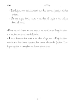 NOM:.. . . . . . . . . . . . . . . . . . . . . . . . . . . . . . . . . . . . . . . . . . . . . . . . . . . . . . . . . . . . . . . . . . . . . . . . . . . . . . . DATA:.. . . . . . . . . . . . . . . . . . . . . . . . .

         - Expliqueu-me exactament què ha passat, perquè no ho
            entenc.
         - Jo era aquí dins.. així – va dir el tigre, i va saltar
            dins el forat.

- Però aquest tronc no era aquí – va continuar l’explorador,
i el va treure de dins del forta.
- I ara deixem-ho així – va dir el gripau – Explorador,
segueix el teu camí, i pensa les coses abans de fer-les. I tu,
tigre, aprèn a complir les teves promeses.




                                                                                                                   ~ 30 ~
 