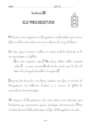 NOM:.. . . . . . . . . . . . . . . . . . . . . . . . . . . . . . . . . . . . . . . . . . . . . . . . . . . . . . . . . . . . . . . . . . . . . . . . . . . . . . . DATA:.. . . . . . . . . . . . . . . . . . . . . . . . .

                                                                              Lectura 28

                                               ELS TRES DESITJOS


Hi havia una vegada un llenyataire molt pobre que vivia
feliç amb la seva dona en una cabana al mig del bosc.

Un dia, quan anava a tallar un avet amb la destral, se li
va aparèixer un follet:
  - Què són aquests cops? No deus voler tallar aquest
    arbre? És casa meva! Amb tants avets que hi ha al
    bosc, has hagut d’escollir-ne aquest?

Després de discutir una bona estona, van fer un tracte: el
llenyataire no tallaria l’arbre i, a canvi, el follet li
concediria tres desitjos.

Al vespre, el llenyataire i la seva dona van decidir que
l’endemà ja pensarien quins desitjos demanarien. Però
mentre tenien l’olla del sopar al foc, el llenyataire va dir:

                                                                                                                   ~ 33 ~
 