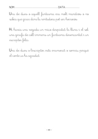 NOM:.. . . . . . . . . . . . . . . . . . . . . . . . . . . . . . . . . . . . . . . . . . . . . . . . . . . . . . . . . . . . . . . . . . . . . . . . . . . . . . . DATA:.. . . . . . . . . . . . . . . . . . . . . . . . .

Una de dues: o aquell fantasma era molt mandrós, o no
sabia que girar dins la rentadora pot ser horrorós.

Hi havia una vegada un mico despistat, la lluna i el sol,
una girafa de coll immens, un fantasma desencantat i un
escriptor feliç.

Una de dues: o l’escriptor està enamorat, o somriu perquè
el conte us ha agradat.




                                                                                                                   ~ 40 ~
 
