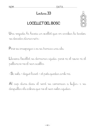 NOM:.. . . . . . . . . . . . . . . . . . . . . . . . . . . . . . . . . . . . . . . . . . . . . . . . . . . . . . . . . . . . . . . . . . . . . . . . . . . . . . . DATA:.. . . . . . . . . . . . . . . . . . . . . . . . .

                                                                                        Lectura 33

                                                          L’OCELLET DEL BOSC

Una vegada hi havia un ocellet que, en arribar la tardor,
va decidir d’anar-se’n. .

Però va ensopegar i es va trencar una ala.

Llavors, l’ocellet va demanar ajuda.. però ni el roure ni el
pollancre no el van acollir.

- Si vols – digué l’avet – et pots quedar amb mi.

Al cap d’uns dies, el vent va començar a bufar.. i va
despullar els arbres que no el van voler ajudar.




                                                                                                                   ~ 42 ~
 