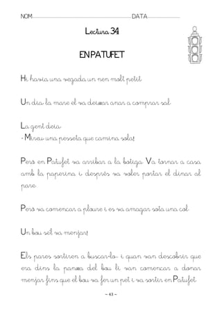 NOM:.. . . . . . . . . . . . . . . . . . . . . . . . . . . . . . . . . . . . . . . . . . . . . . . . . . . . . . . . . . . . . . . . . . . . . . . . . . . . . . . DATA:.. . . . . . . . . . . . . . . . . . . . . . . . .

                                                                                        Lectura 34

                                                                                EN PATUFET

Hi havia una vegada un nen molt petit.

Un dia, la mare el va deixar anar a comprar sal.

La gent deia:
- Mireu, una pesseta que camina sola!

Però en Patufet va arribar a la botiga. Va tornar a casa
amb la paperina i, després va voler portar el dinar al
pare.

Però va començar a ploure i es va amagar sota una col.

Un bou se’l va menjar!

Els pares sortiren a buscar-lo.. i quan van descobrir que
era dins la panxa del bou li van començar a donar
menjar fins que el bou va fer un pet i va sortir en Patufet.
                                                                                                                   ~ 43 ~
 