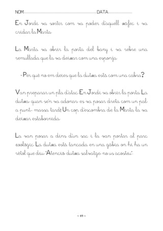 NOM:.. . . . . . . . . . . . . . . . . . . . . . . . . . . . . . . . . . . . . . . . . . . . . . . . . . . . . . . . . . . . . . . . . . . . . . . . . . . . . . . DATA:.. . . . . . . . . . . . . . . . . . . . . . . . .

En Jordi va sortir com va poder d’aquell xàfec i va
cridar la Marta.

La Marta va obrir la porta del bany i va rebre una
remullada que la va deixar com una esponja.

         - Per què no em deies que la dutxa està com una cabra?

Ran preparar un pla d’atac. En Jordi va obrir la porta. La
dutxa, quan se’n va adonar, es va posar dreta com un pal,
a punt.. massa tard! Un cop d’escombra de la Marta la va
deixar estabornida.

La van posar a dins d’un sac i la van portar al parc
zoològic. La dutxa està tancada en una gàbia on hi ha un
rètol que diu: “Atenció, dutxa salvatge, no us acosteu”.




                                                                                                                   ~ 49 ~
 