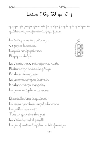 NOM:.. . . . . . . . . . . . . . . . . . . . . . . . . . . . . . . . . . . . . . . . . . . . . . . . . . . . . . . . . . . . . . . . . . . . . . . . . . . . . . . DATA:.. . . . . . . . . . . . . . . . . . . . . . . . .

                                                     Lectura 7 G g GU gu J j

ga, ge, gi, go, gu, gue, gui, ja, je, jo, ju, gol, gat, gos, goma,
galeta, amiga, roja, rajola, juga, jardí.

La tortuga menja pastanaga.
Jo pujo a la cadira.
L’àguila viatja pel món.
El gegant del pi.
La Joana i en Jordi juguen a pilota.
El diumenge aniré a la platja.
En Josep té angines.
La Gemma compra taronges.
En Joan menja mongetes.
La gerra està plena de roses.
El cavaller toca la guitarra.
La reina guarda un regal a l’armari.
La guilla corre molt.
Tinc un guix de color groc.
La Júlia té mal el genoll.
La girafa està a la gàbia amb la formiga.
                                                                                                                    ~9~
 