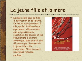 La jeune fille et la mère La mère rêve pour sa fille d'instruction et de liberté. On les lui avait promises, à elle, après l'indépendance algérienne ; elle n'a connu que les grossesses à répétition, les sévices et les répudiations d'un mari tyrannique. Mais un été, elle découvre que l'honneur de la jeune fille a été compromis. Alors la colère longtemps refoulée explose...   