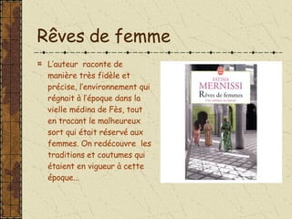 Rêves de femme L’auteur  raconte de manière très fidèle et précise, l’environnement qui régnait à l’époque dans la vielle médina de Fès, tout en tracant le malheureux sort qui était réservé aux femmes. On redécouvre  les traditions et coutumes qui étaient en vigueur à cette époque... 
