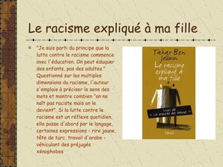 Le racisme expliqué à ma fille "Je suis parti du principe que la lutte contre le racisme commence avec l'éducation. On peut éduquer des enfants, pas des adultes." Questionné sur les multiples dimensions du racisme, l'auteur s'emploie à préciser le sens des mots et montre combien "on ne naît pas raciste mais on le devient". Si la lutte contre le racisme est un réflexe quotidien, elle passe d'abord par le langage, certaines expressions - rire jaune, tête de turc, travail d'arabe - véhiculant des préjugés xénophobes 