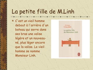 La petite fille de M.Linh C'est un vieil homme debout à l'arrière d'un bateau qui serre dans ses bras une valise légère et un nouveau-né, plus léger encore que la valise. Le vieil homme se nomme Monsieur Linh . 