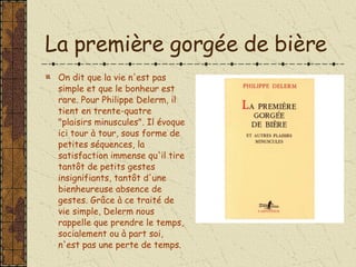 La première gorgée de bière On dit que la vie n'est pas simple et que le bonheur est rare. Pour Philippe Delerm, il tient en trente-quatre "plaisirs minuscules". Il évoque ici tour à tour, sous forme de petites séquences, la satisfaction immense qu'il tire tantôt de petits gestes insignifiants, tantôt d'une bienheureuse absence de gestes. Grâce à ce traité de vie simple, Delerm nous rappelle que prendre le temps, socialement ou à part soi, n'est pas une perte de temps.  