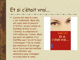 Et si c’était vrai... Lauren est dans le coma, c'est indéniable. Mais elle est aussi dans le placard d'Arthur, un peu comme un fantôme.Arthur la voit, l'entend, la comprend et finit même par l'aimer. Mais que peut-on espérer d'un fantôme que l'on est le seul à distinguer ? On ne tombe pas amoureux d'un mirage, on ne force pas son meilleur ami à dérober une ambulance pour kidnapper un corps dans le coma... 