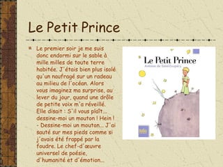 Le Petit Prince Le premier soir je me suis donc endormi sur le sable à mille milles de toute terre habitée. J'étais bien plus isolé qu'un naufragé sur un radeau au milieu de l'océan. Alors vous imaginez ma surprise, au lever du jour, quand une drôle de petite voix m'a réveillé. Elle disait : S'il vous plaît... dessine-moi un mouton ! Hein ! - Dessine-moi un mouton... J'ai sauté sur mes pieds comme si j'avais été frappé par la foudre. Le chef-d'œuvre universel de poésie, d'humanité et d'émotion...  