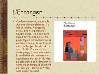L’Etranger Condamné à mort, Meursault. Sur une plage algérienne, il a tué un Arabe. À cause du soleil, dira-t-il, parce qu'il faisait chaud. On n'en tirera rien d'autre. Rien ne le fera plus réagir : ni l'annonce de sa condamnation, ni la mort de sa mère, ni les paroles du prêtre avant la fin. Comme si, sur cette plage, il avait soudain eu la révélation de l'universelle équivalence du tout et du rien. La conscience de n'être sur la terre qu'en sursis, d'une mort qui, quoi qu'il arrive, arrivera, sans espoir de salut.  