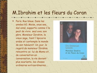 M.Ibrahim et les fleurs du Coran Paris. Rue bleue. Dans les années 60. Moïse, onze ans, mal aimé, supporte comme il le peut de vivre  seul avec son père. Monsieur Ibrahim, le vieux sage, tient l'épicerie arabe et contemple le monde de son tabouret. Un jour, le regard de monsieur Ibrahim rencontre ce- lui de Momo et, de conversation en conversation, la vie devient plus souriante, les choses ordinaires extraordinaires...  