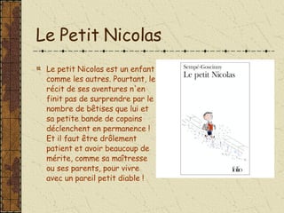 Le Petit Nicolas Le petit Nicolas est un enfant comme les autres. Pourtant, le récit de ses aventures n'en finit pas de surprendre par le nombre de bêtises que lui et sa petite bande de copains déclenchent en permanence ! Et il faut être drôlement patient et avoir beaucoup de mérite, comme sa maîtresse ou ses parents, pour vivre avec un pareil petit diable ! 