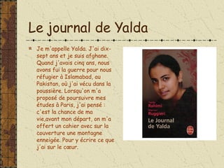 Le journal de Yalda Je m'appelle Yalda. J'ai dix-sept ans et je suis afghane. Quand j'avais cinq ans, nous avons fui la guerre pour nous réfugier à Islamabad, au Pakistan, où j'ai vécu dans la poussière. Lorsqu'on m'a proposé de poursuivre mes études à Paris, j'ai pensé : c'est la chance de ma vie,avant mon départ, on m'a offert un cahier avec sur la couverture une montagne enneigée. Pour y écrire ce que j'ai sur le cœur.   