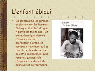 L’enfant ébloui Un garcon aime les garcons, et plus encore, les hommes. Il drague, il se fait draguer. A partir de treize ans il vit une authentique histoire d'amour avec son professeur d'arabe. Et parvenu a l'age adulte, il est fier de cette enfance, fier de cette adolescence, aussi remplies que possible d'amour et de desirs, de bonheurs et de tourments. 