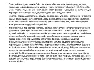 • Экологийн асуудал зөвхөн байгаль, техникийн шинжлэх ухаанаар судлагдаад
зогсохгүй, нийгмийн шинжлэх ухааны чухал судлагдахуун болох ёстой. Тухайлбал:
Энэ асуудлыг түүх, хэл шинжлэл, эдийн засаг, философи, социологи, хууль зүй, улс
төр зэрэг шинжлэх ухааны үүднээс судлан боловсруулж болно.
• Экологи байгаль хамгааллын асуудал өнөөдөр нэг улс орон, нэг тивийн хүрээнээс
хальж дэлхий дахины чанартай болоод байна. Иймээс улс орон бүхэн байгалийн
нөөц баялагийг зөв зохистой ашиглах, хамгаалах талаар бодлого боловсруулах
нэн тулгамдсан асуудал болоод байна.
• Монгол Улсын төр засгаас экологи, байгаль хамгааллын асуудлыг онцгойлон авч
үзэж олон чухал арга хэмжээ авч хэрэгжүүлсээр байна. Манай орон 21-р зууны
дэлхий нийтийн тогтвортой хөгжлийн түгээмэл үзэл хандлагад нийцүүлэн байгаль
орчин, нийгмийн хөгжлийн тэнцлийг эрэмбэ дараатай хангах замаар эдийн
засгаа экологийн баримжаатай хөгжүүлэх, байгаль хамгаалах үндсийг
бэхжүүлэхэд чиглэсэн урт хугацааны төрийн цэгцтэй бодлого боловсруулж
хэрэгжүүлэх шаардлагатай байгаа.. Төрөөс экологийн талаар баримтлах бодлого
нь байгаль орчин, байгалийн нөөцийнхөө харьцангуй давуу байдалд тулгуурлан
наац сэргээж, төрх байдлыг хангаж, иргэний аюулгүй эрүүл орчинд амьдрах
нөхцлийг бий болгоход чиглэгдэнэ гэжээ. Экологи дэлхий дахины асуудал болж
байгаа эдүгээ үед үүнээс нэг ч иргэн хол хөндий байх учиргүй, яс үндэс, арьс өнгө,
шашин шүтлэг, угсаа гарал ямар болохоос үл шалтгаалан экологи дэлхий дахиныг
нэгтгэж байна.
 
