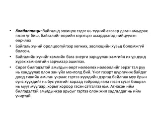 • Коадаптаци: байгальд зохицох гэдэг нь түүний аясаар даган амьдрах
гэсэн үг биш, байгалийг өөрийн хэрэгцээ шаардлагад нийцүүлэн
өөрчлөх
• Байгаль хүний оролцоогүйгээр хөгжих, эволюцийн хувьд боломжгүй
болсон.
• Байгалийн хүчийг хамгийн бага энерги зарцуулан хамгийн их үр дүнд
хүрэх хэмнэлтийн зарчмаар ашиглах.
• Сөрөг билгэдэлтэй амьтдын өөрт нөлөөлөх нөлөөллийг эерэг тал руу
нь хандуулах олон зан үйл монголд бий. Үнэг газарт шургачиж байдаг
доод тивийн амьтан учраас гэртээ хүүхдийн дэргэд байлгаж муу ёрын
сүнс хүүхдийг нь бус үнэгийг хараад тойроод явна гэсэн сүсэг бишрэл
нь мууг муугаар, хорыг хороор гэсэн сэтгэлгээ юм. Агнасан ийм
билгэдэлтэй амьтдынхаа арьсыг гэртээ олон жил хадгалдаг нь ийм
учиртай.
 