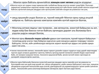 нэгд:
•Монгол нутаг хот суурин газар тариалангийн талбайгаас бусад хэсэгтээ чөлөөт газар байх / бэлчээрт
зориулсан/ уламжлалыг хадгалах чөлөөт газар эрхэм дээд үнэт зүйл болох тухай үзлийг монгол үндэстний
байгаль орчинтой зохицож амьдрах соёл иргэншлийн хамгийн нандин өв уламжлал гэж үзэх,
хоёрт
• амьд оршихуйн үндэс болсон ус, түүний нөөцийг Монгол орны хувьд онцгой
хайрлах нь байгаль орчноо хамгаалах хамгийн хүчтэй хэрэгсэл болгох,
гуравт
• Монголд хотжих явдлыг зөв төлөвлөн , зөв хөгжүүлэх, зохистой байршлах нь хот,
хөдөө хоёр бие биенээ тэтгэн байгаль орчиндоо дарамт аль болохоор бага
үзүүлэх үндсэн нөхцөл болгох,
дөрөвт
• Монгол орны бологийн төрөл зүйлийн удмын санг хамгаалж, түүний тархалт байршлын
голомтууд дээр унаган төрх байдлаа хадгалсан шим мандлын дархан газруудыг зохион
байгуулж, тэтгэж, хойч үеийнхэндээ өвлүүлэх зорилт манай хүн ардын энэ үеийн ариун
үүрэг гэж үзэх,
тавд
•техник технологийн хөгжил, техникийн өргөн тархалт дэлхийн газрын гадаргын нүүр царайг өөрчлөхдөө
түүнээс үүдэн учирсан дарамтыг арилгах, байгаль орчинд хортой нөлөөлөх химийн бодис хэрэглэхгүй
байх, хэт хохирол учруулах техник, технологи оруулахгүй байх, эрчим хүчний нөхөн сэргээгдэх их
үүсвэрийг илрүүлж өргөн ашиглах,
зургаа
д
•Монгол орон байгалийн баялагаа оновчтой ашиглаж амьдарч ирсэн хамгийн үнэт өв уамжлал нь
бэлчээрийн мал аж ахуй учир үүнийг хот, айлын үйлдвэрлэл, ахуйн зохион байгуулалт, хоол хүнс, хувцасаа
үйлдвэрлэх үндэсний технологийн маш үнэтэй, давтагдашгүй сан хуримтлагдсаныг орчин үеийн шинжлэх
ухаан , технологийн шинэ ололтоор баяжуулан хөгжүүлэх зэрэгт багтаан үздэг болно.
Монгол орон байгаль орчинтойгоо зохицон хамт хөгжих үндсэн асуудлыг
 