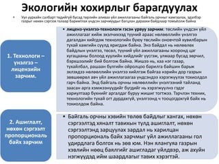Экологийн хохирлыг барагдуулах
• Уул уурхайн салбарт төдийгүй бусад төрлийн аливаа үйл ажиллагааны байгаль орчныг хамгаалах, эдэлбэр
газрыг нөхөн сэргээх талаар баримтлах үндсэн зарчмуудыг багцлан дараахи байдлаар томъёолж байна
• лиценз-үнэлгээ-технологи гэсэн урвуу зарчим: төслийн үндсэн үйл
ажиллагааг хийж эхэлчихээд түүний араас нөлөөллийн үнэлгээ
дагалдан хийгдэж технологийн буюу төслийн оновчтой хувилбарын
тухай хамгийн сүүлд яригдаж байна. Энэ байдал нь нөлөөлөх
байдлын үнэлгээ, төсөл, түүний үйл ажиллагааны хооронд цаг
хугацааны болоод хуулийн хийдлийг үүсгэж, улмаар бусад зөрчил,
бэрхшээлийг бий болгож байна. Жишээ нь, хаа нэг газар,
тухайлбал, рашаан булгийн ойролцоо барилга байшин барьж
эхлэхдээ нөлөөллийн үнэлгээ хийлгэж байгаа нэрийн дор газрын
зөвшөөрөл авч үйл ажиллагаагаа үндсэндээ хэрэгжүүлэх тохиолдол
гарч байна. Энд байгаль орчны нөлөөллийн үнэлгээний тайланд
заасан арга хэмжээнүүдийг бүгдийг нь хэрэгжүүлнэ гэдэг
хариултаар бүхнийг аргалдаг буруу жишиг тогтжээ. Тэрчлэн техник,
технологийн тухай огт дурдахгүй, үнэлгээнд ч тооцогдохгүй байх нь
тохиолдож байна.
1. Технологи –
үнэлгээ –
лицензийн
зарчим.
• Байгаль орчны хэвийн төлөв байдлыг хангах, нөхөн
сэргээлтэд хяналт тавихын тулд ашиглалт, нөхөн
сэргээлтэнд зарцуулах зардал нь харилцан
пропорциональ байх зарчмыг үйл ажиллагааны гол
удирдлага болгох нь зөв юм. Нэн ялангуяа газрын
хэвлийн нөөц баялгийг ашигладаг үйлдвэр, аж ахуйн
нэгжүүдэд ийм шаардлагыг тавих хэрэгтэй.
2. Ашиглалт,
нөхөн сэргээлт
пропорциональ
байх зарчим
 
