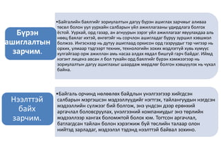 •Байгалийн баялгийг зориулалтын дагуу бүрэн ашиглах зарчмыг аливаа
төсөл болон уул уурхайн салбарын үйл ажиллагааны удирдлага болгох
ёстой. Уурхай, орд газар, ан агнуурын зэрэг үйл ажиллагааг явуулахдаа аль
нөөц баялаг ихтэй, өнгөтэйг нь сорчлон ашигладаг буруу зуршил хэвшмэл
болжээ. Ингэснээр нь дутуу ашиглаад орхисон орд газруудыг тэр чигээр нь
орхих, улмаар тэдгээрт техник, технологийн зохих мэдлэггүй хувь хүмүүс
хулгайгаар орж ажиллан амь насаа алдах явдал бишгүй гарч байдаг. Иймд
нэгэнт лиценз авсан л бол тухайн орд баялгийг бүрэн хэмжээгээр нь
зориулалтын дагуу ашиглахыг шаардаж мөрдлөг болгон хэвшүүлэх нь чухал
байна.
Бүрэн
ашиглалтын
зарчим.
•Байгаль орчинд нөлөөлөх байдлын үнэлгээгээр хийгдсэн
салбарын мэргэшсэн мэдээллүүдийг нэгтгэх, тайлангуудын нэгдсэн
мэдээллийн сүлжээг бий болгож, энэ үндсэн дээр ерөнхий
аргачлал боловсруулах, үнэлгээний компаниудыг энэ төрлийн
мэдээллээр хангах боломжтой болох юм. Тогтсон аргачлал,
батлагдсан тайлан болон хэрэгжиж буй төслийн талаар олон
нийтэд зарладаг, мэдээлэл тэдэнд нээлттэй байвал зохино.
Нээлттэй
байх
зарчим.
 