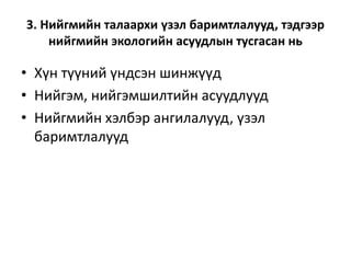3. Нийгмийн талаархи үзэл баримтлалууд, тэдгээр
нийгмийн экологийн асуудлын тусгасан нь
• Хүн түүний үндсэн шинжүүд
• Нийгэм, нийгэмшилтийн асуудлууд
• Нийгмийн хэлбэр ангилалууд, үзэл
баримтлалууд
 