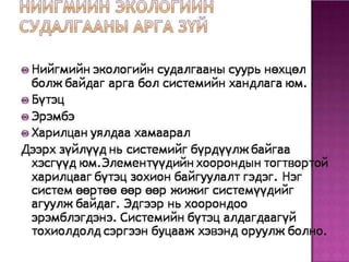 • Нийгмийн экологийн судалгааны суурь нөхцөл
болж байдаг арга бол системийн хандлага юм.
• Бүтэц
• Эрэмбэ
• Харилцан уялдаа хамаарал
– Дээрх зүйлүүд нь системийг бүрдүүлж байгаа
хэсгүүд юм.Элементүүдийн хоорондын тогтвортой
харилцааг бүтэц зохион байгуулалт гэдэг. Нэг
систем өөртөө өөр өөр жижиг системүүдийг агуулж
байдаг. Эдгээр нь хоорондоо эрэмблэгдэнэ.
Системийн бүтэц алдагдаагүй тохиолдолд сэргээн
буцааж хэвэнд оруулж болно.
 