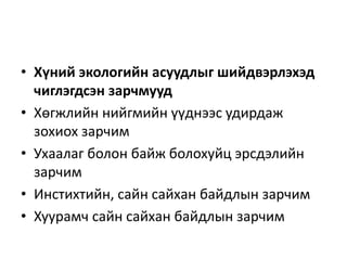 • Хүний экологийн асуудлыг шийдвэрлэхэд
чиглэгдсэн зарчмууд
• Хөгжлийн нийгмийн үүднээс удирдаж
зохиох зарчим
• Ухаалаг болон байж болохуйц эрсдэлийн
зарчим
• Инстихтийн, сайн сайхан байдлын зарчим
• Хуурамч сайн сайхан байдлын зарчим
 