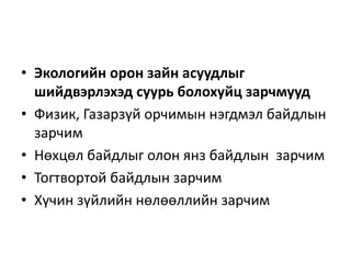 • Экологийн орон зайн асуудлыг
шийдвэрлэхэд суурь болохуйц зарчмууд
• Физик, Газарзүй орчимын нэгдмэл байдлын
зарчим
• Нөхцөл байдлыг олон янз байдлын зарчим
• Тогтвортой байдлын зарчим
• Хүчин зүйлийн нөлөөллийн зарчим
 