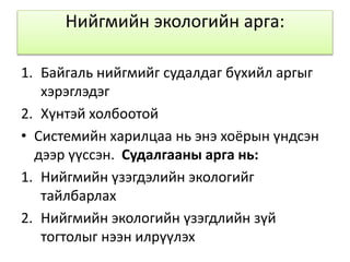 Нийгмийн экологийн арга:
1. Байгаль нийгмийг судалдаг бүхийл аргыг
хэрэглэдэг
2. Хүнтэй холбоотой
• Системийн харилцаа нь энэ хоёрын үндсэн
дээр үүссэн. Судалгааны арга нь:
1. Нийгмийн үзэгдэлийн экологийг
тайлбарлах
2. Нийгмийн экологийн үзэгдлийн зүй
тогтолыг нээн илрүүлэх
 