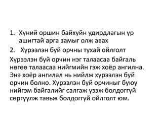 1. Хүний оршин байхуйн удирдлагын үр
ашигтай арга замыг олж авах
2. Хүрээлэн буй орчны тухай ойлголт
Хүрээлэн буй орчин нэг талаасаа байгаль
нөгөө талаасаа нийгмийн гэж хоёр ангилна.
Энэ хоёр ангилал нь нийлж хүрээлэн буй
орчин болно. Хүрээлэн буй орчиныг буюу
нийгэм байгалийг салгаж үзэж болдоггүй
сөргүүлж тавьж болдоггүй ойлголт юм.
 