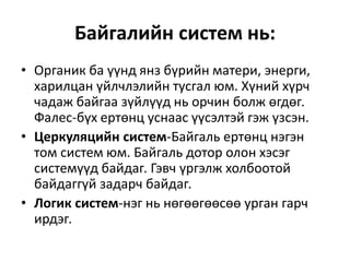 Байгалийн систем нь:
• Органик ба үүнд янз бүрийн матери, энерги,
харилцан үйлчлэлийн тусгал юм. Хүний хүрч
чадаж байгаа зүйлүүд нь орчин болж өгдөг.
Фалес-бүх ертөнц уснаас үүсэлтэй гэж үзсэн.
• Церкуляцийн систем-Байгаль ертөнц нэгэн
том систем юм. Байгаль дотор олон хэсэг
системүүд байдаг. Гэвч үргэлж холбоотой
байдаггүй задарч байдаг.
• Логик систем-нэг нь нөгөөгөөсөө урган гарч
ирдэг.
 
