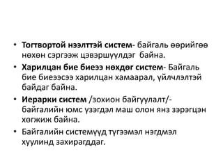 • Тогтвортой нээлттэй систем- байгаль өөрийгөө
нөхөн сэргээж цэвэршүүлдэг байна.
• Харилцан бие биеээ нөхдөг систем- Байгаль
бие биеээсээ харилцан хамаарал, үйлчлэлтэй
байдаг байна.
• Иерарки систем /зохион байгуулалт/-
байгалийн юмс үзэгдэл маш олон янз зэрэгцэн
хөгжиж байна.
• Байгалийн системүүд түгээмэл нэгдмэл
хуулинд захирагддаг.
 