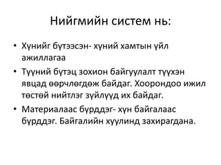 Нийгмийн систем нь:
• Хүнийг бүтээсэн- хүний хамтын үйл
ажиллагаа
• Түүний бүтэц зохион байгуулалт түүхэн
явцад өөрчлөгдөж байдаг. Хоорондоо ижил
төстөй нийтлэг зүйлүүд их байдаг.
• Материалаас бүрддэг- хүн байгалаас
бүрддэг. Байгалийн хуулинд захирагдана.
 