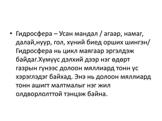 • Гидросфера – Усан мандал / агаар, намаг,
далай,нуур, гол, хүний биед орших шингэн/
Гидросфера нь цикл маягаар эргэлдэж
байдаг.Хүмүүс дэлхий дээр нэг өдөрт
газрын гүнээс долоон мяллиард тонн ус
хэрэглэдэг байхад. Энэ нь долоон мяллиард
тонн ашигт малтмалыг нэг жил
олдворлолттой тэнцэж байна.
 