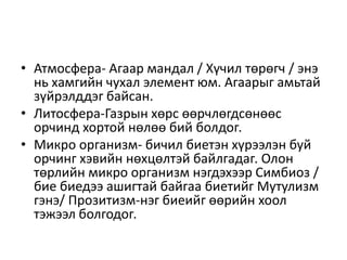 • Атмосфера- Агаар мандал / Хүчил төрөгч / энэ
нь хамгийн чухал элемент юм. Агаарыг амьтай
зүйрэлддэг байсан.
• Литосфера-Газрын хөрс өөрчлөгдсөнөөс
орчинд хортой нөлөө бий болдог.
• Микро организм- бичил биетэн хүрээлэн буй
орчинг хэвийн нөхцөлтэй байлгадаг. Олон
төрлийн микро организм нэгдэхээр Симбиоз /
бие биедээ ашигтай байгаа биетийг Мутулизм
гэнэ/ Прозитизм-нэг биеийг өөрийн хоол
тэжээл болгодог.
 