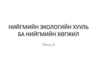 НИЙГМИЙН ЭКОЛОГИЙН ХУУЛЬ
БА НИЙГМИЙН ХӨГЖИЛ
Лекц.3
 